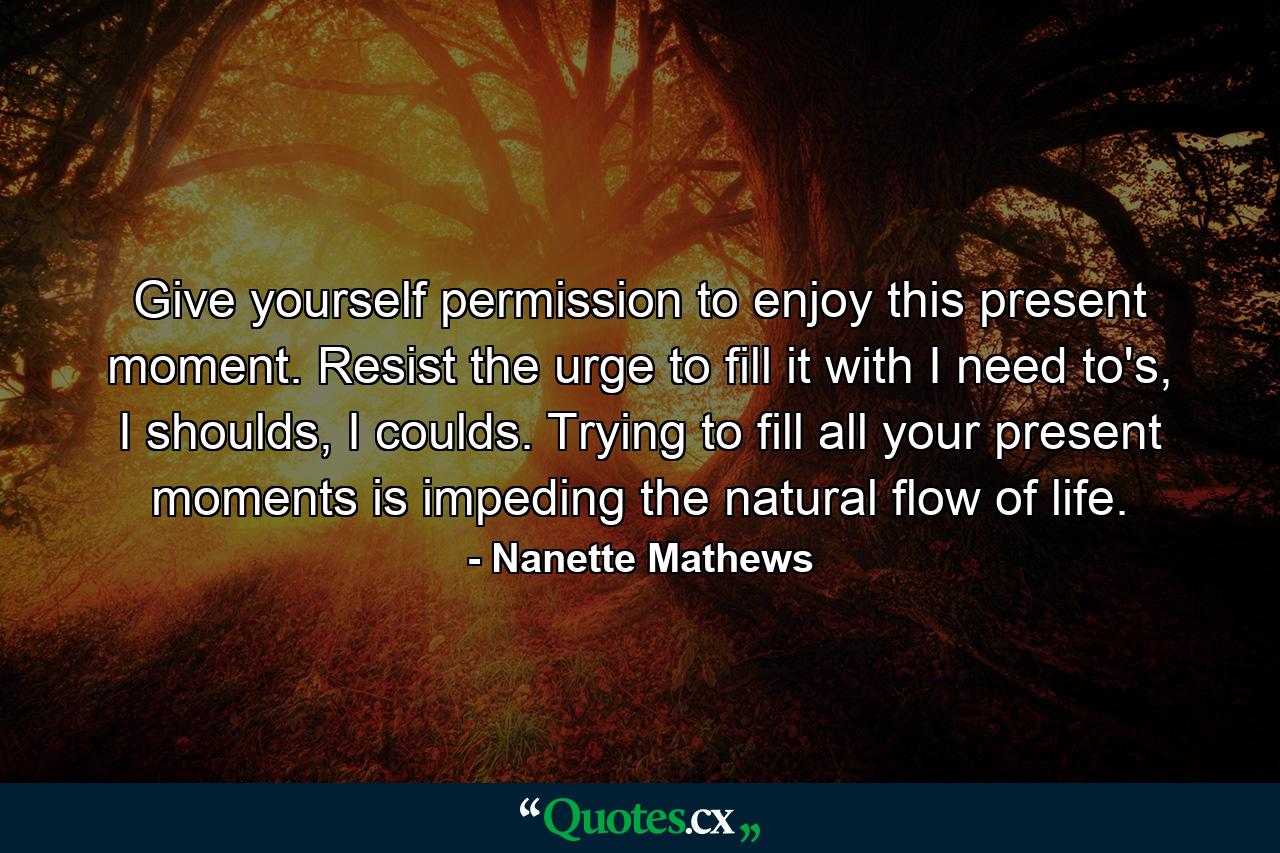 Give yourself permission to enjoy this present moment. Resist the urge to fill it with I need to's, I shoulds, I coulds. Trying to fill all your present moments is impeding the natural flow of life. - Quote by Nanette Mathews