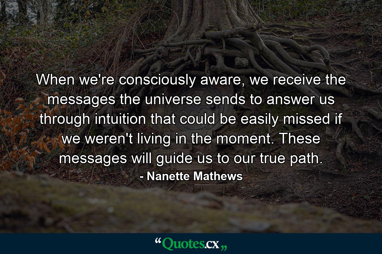 When we're consciously aware, we receive the messages the universe sends to answer us through intuition that could be easily missed if we weren't living in the moment. These messages will guide us to our true path. - Quote by Nanette Mathews