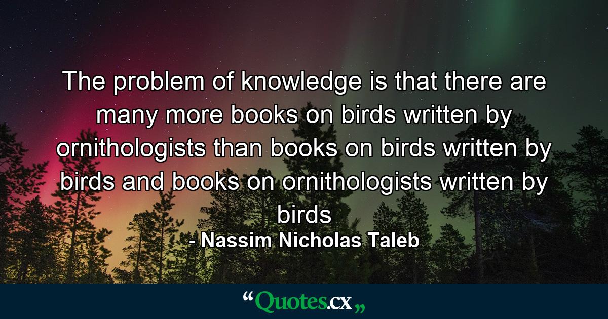 The problem of knowledge is that there are many more books on birds written by ornithologists than books on birds written by birds and books on ornithologists written by birds - Quote by Nassim Nicholas Taleb