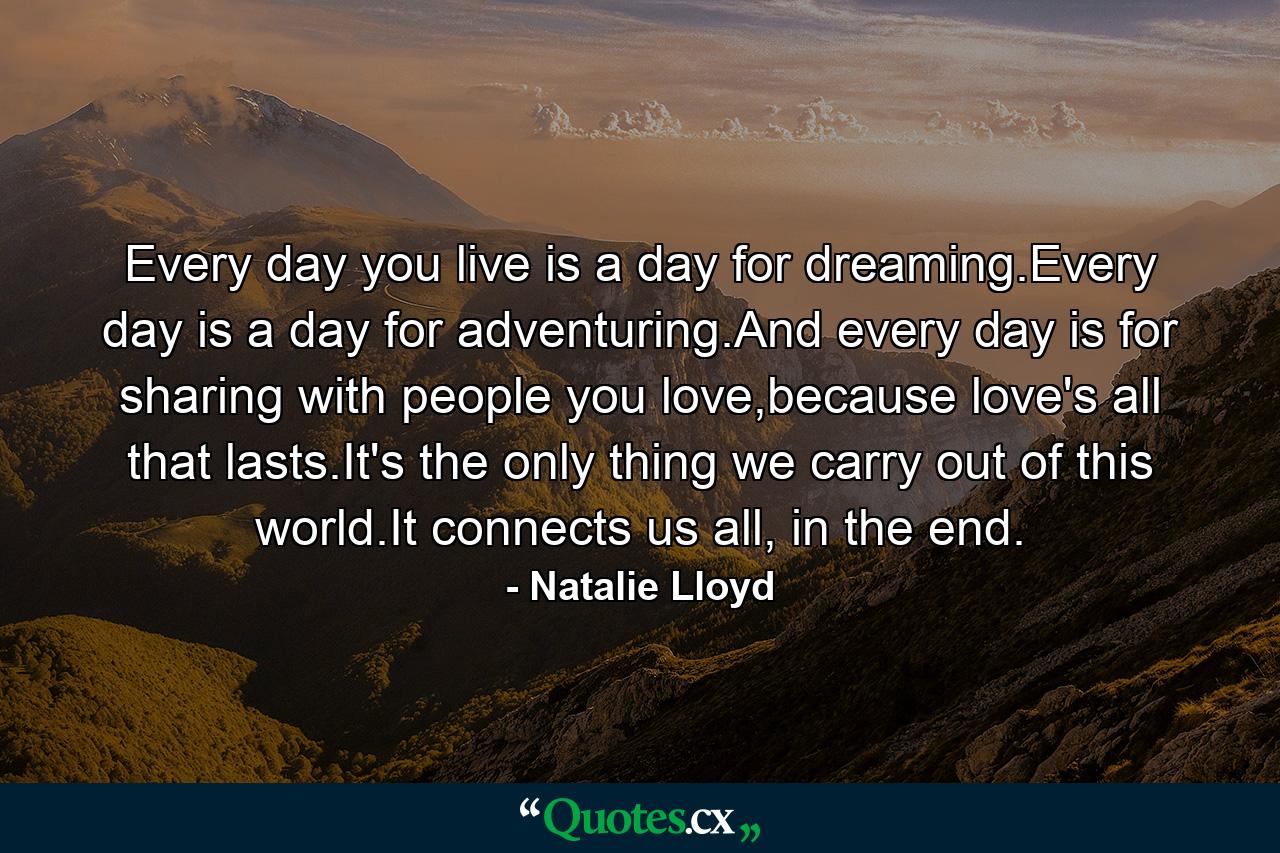 Every day you live is a day for dreaming.Every day is a day for adventuring.And every day is for sharing with people you love,because love's all that lasts.It's the only thing we carry out of this world.It connects us all, in the end. - Quote by Natalie Lloyd