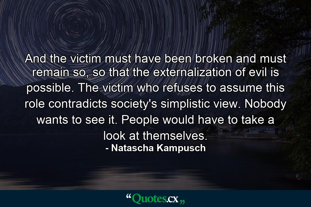 And the victim must have been broken and must remain so, so that the externalization of evil is possible. The victim who refuses to assume this role contradicts society's simplistic view. Nobody wants to see it. People would have to take a look at themselves. - Quote by Natascha Kampusch