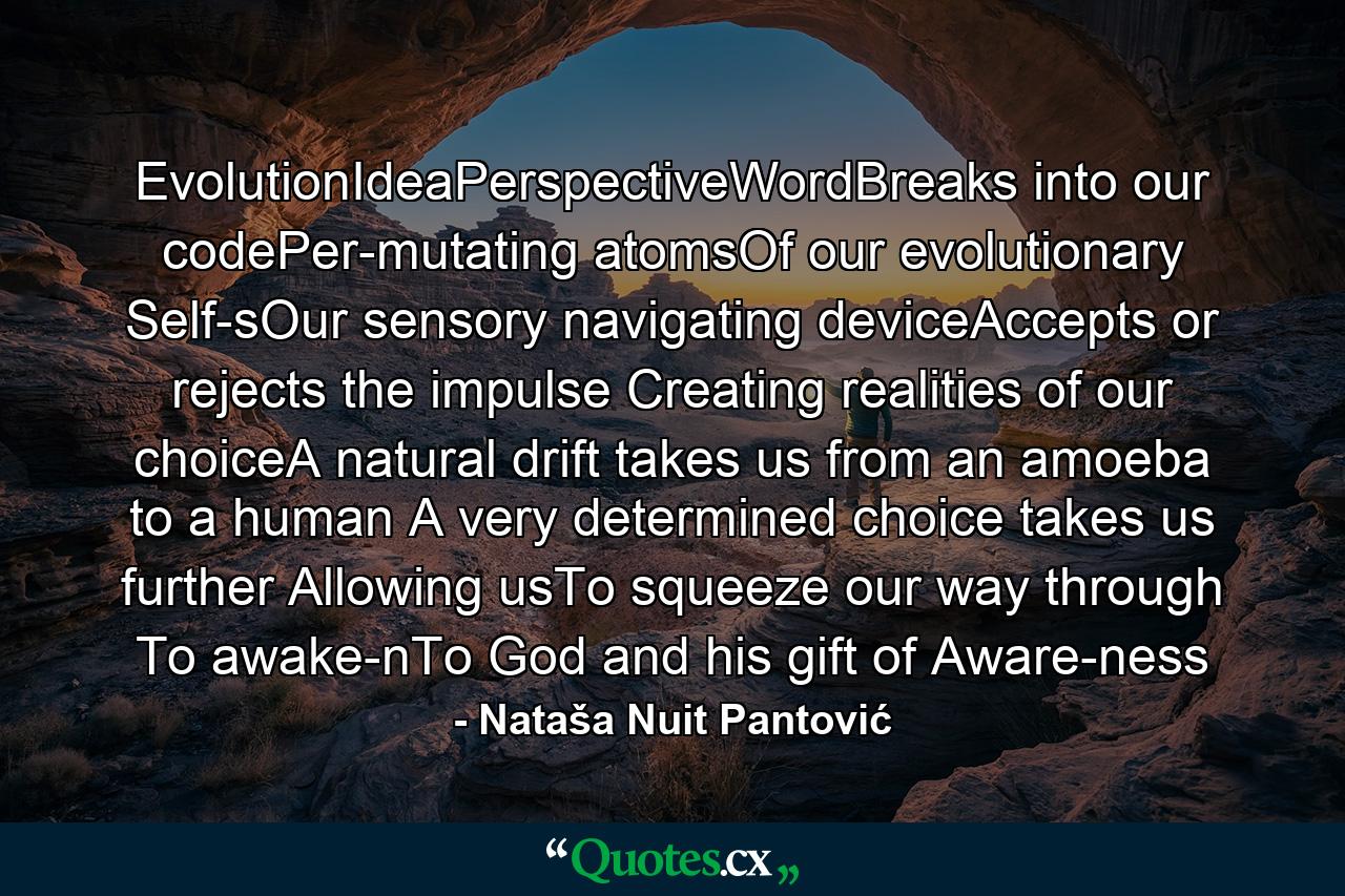 EvolutionIdeaPerspectiveWordBreaks into our codePer-mutating atomsOf our evolutionary Self-sOur sensory navigating deviceAccepts or rejects the impulse Creating realities of our choiceA natural drift takes us from an amoeba to a human A very determined choice takes us further Allowing usTo squeeze our way through To awake-nTo God and his gift of Aware-ness - Quote by Nataša Nuit Pantović