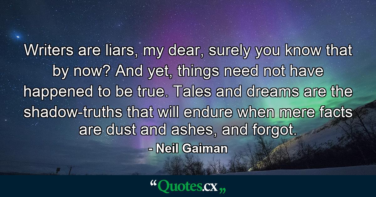 Writers are liars, my dear, surely you know that by now? And yet, things need not have happened to be true. Tales and dreams are the shadow-truths that will endure when mere facts are dust and ashes, and forgot. - Quote by Neil Gaiman