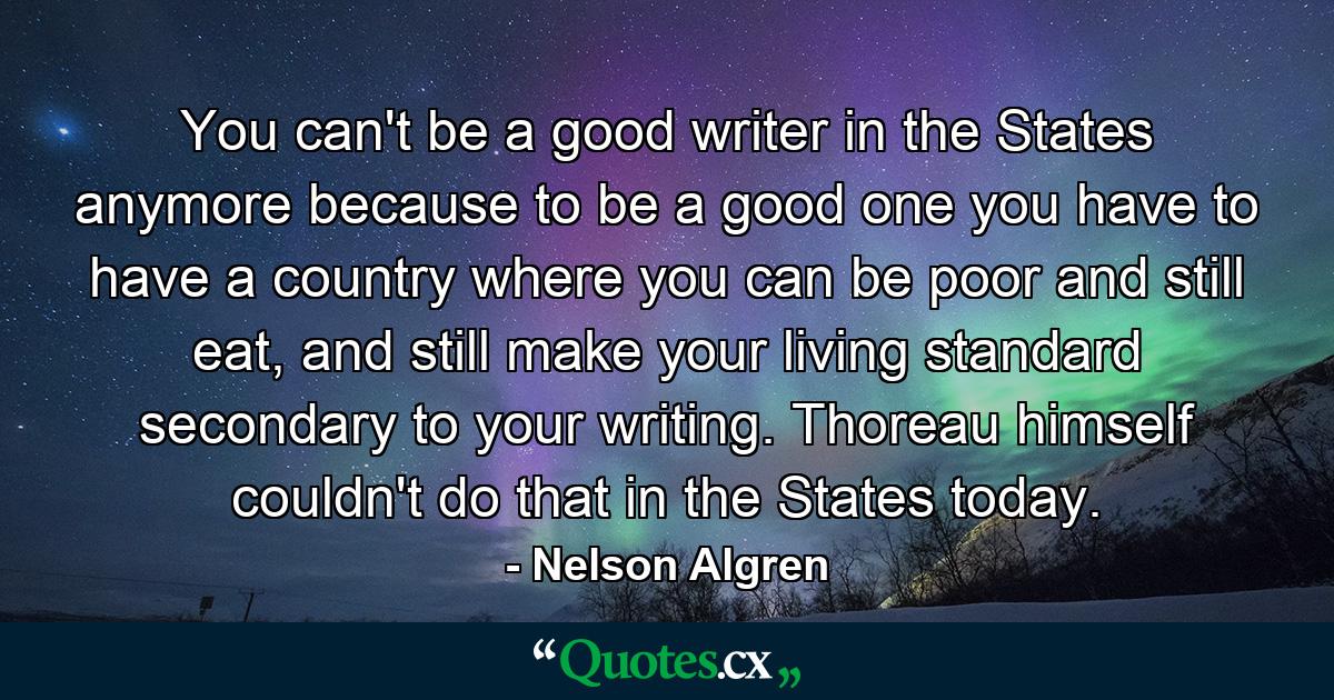 You can't be a good writer in the States anymore because to be a good one you have to have a country where you can be poor and still eat, and still make your living standard secondary to your writing. Thoreau himself couldn't do that in the States today. - Quote by Nelson Algren