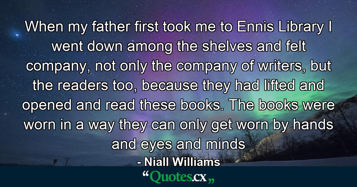 When my father first took me to Ennis Library I went down among the shelves and felt company, not only the company of writers, but the readers too, because they had lifted and opened and read these books. The books were worn in a way they can only get worn by hands and eyes and minds - Quote by Niall Williams