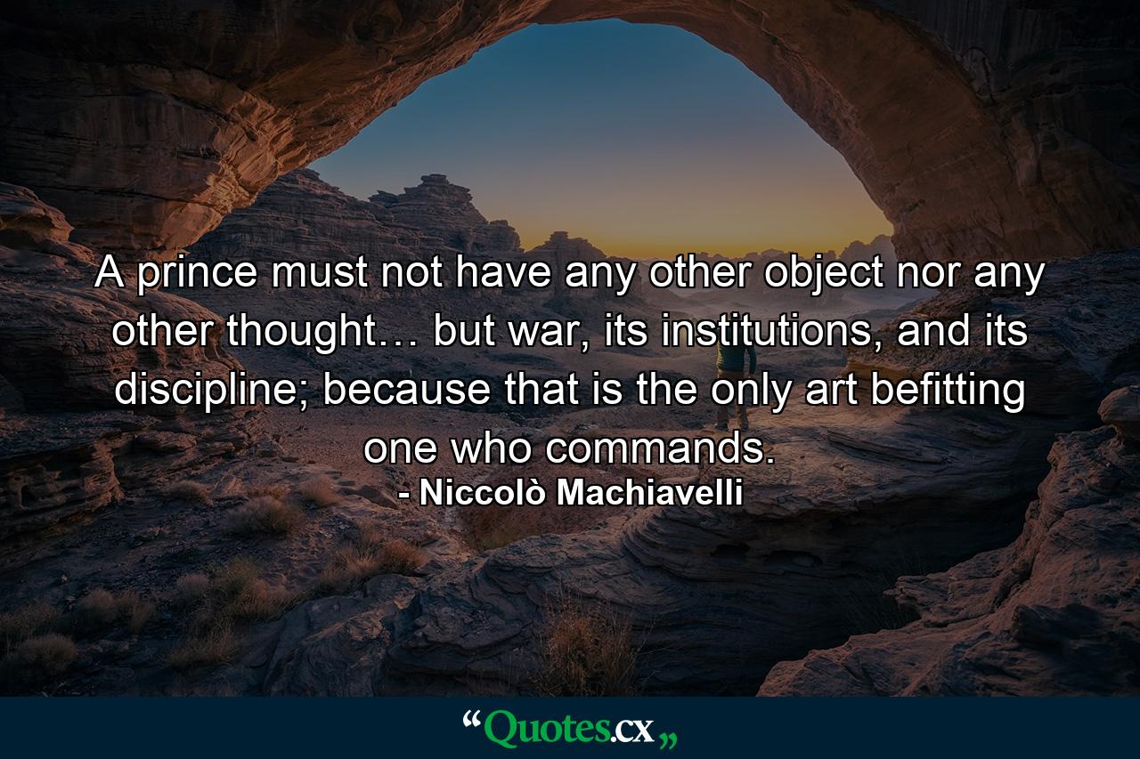 A prince must not have any other object nor any other thought… but war, its institutions, and its discipline; because that is the only art befitting one who commands. - Quote by Niccolò Machiavelli