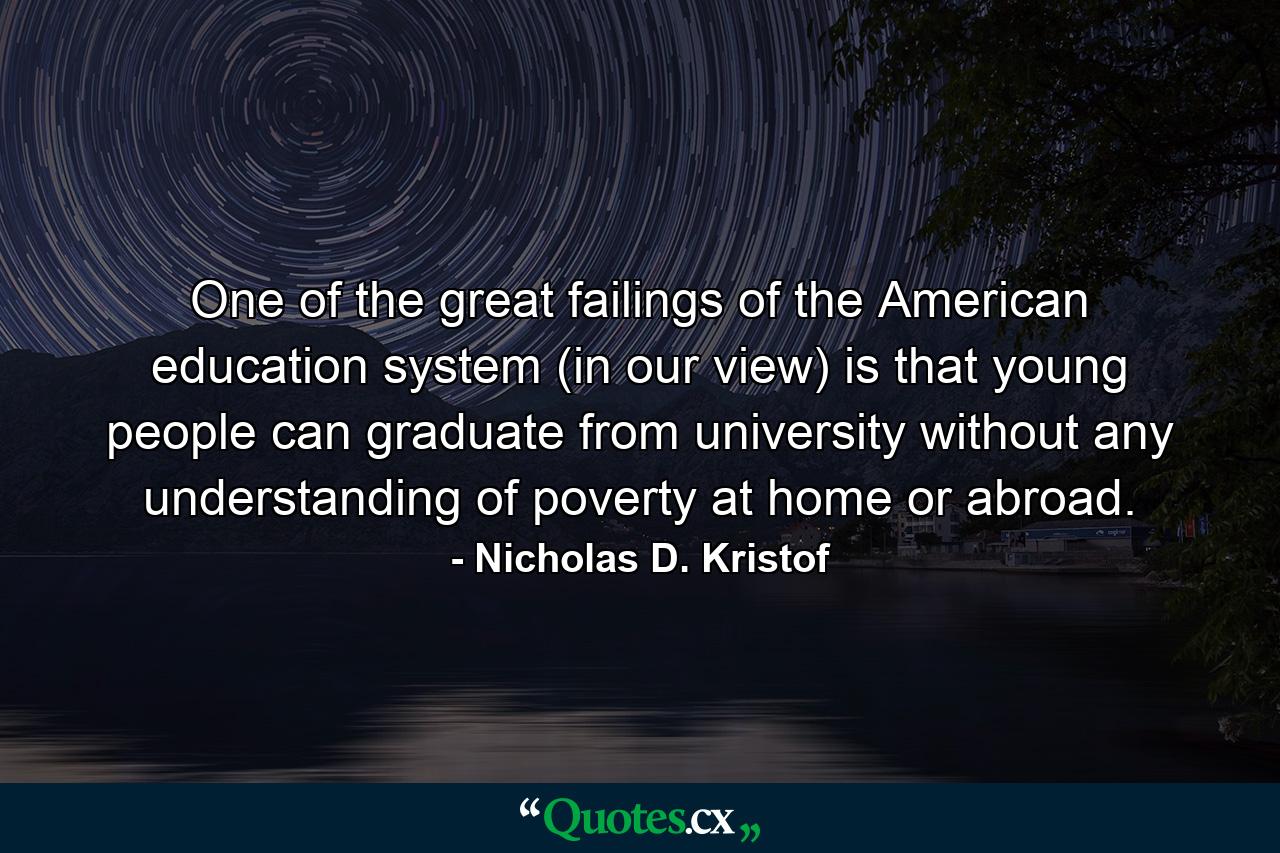 One of the great failings of the American education system (in our view) is that young people can graduate from university without any understanding of poverty at home or abroad. - Quote by Nicholas D. Kristof