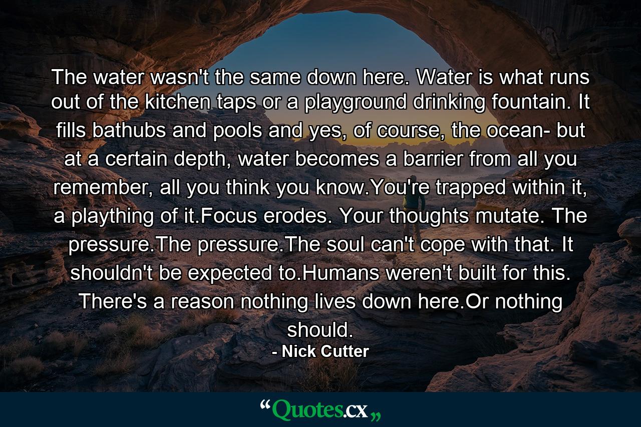 The water wasn't the same down here. Water is what runs out of the kitchen taps or a playground drinking fountain. It fills bathubs and pools and yes, of course, the ocean- but at a certain depth, water becomes a barrier from all you remember, all you think you know.You're trapped within it, a plaything of it.Focus erodes. Your thoughts mutate. The pressure.The pressure.The soul can't cope with that. It shouldn't be expected to.Humans weren't built for this. There's a reason nothing lives down here.Or nothing should. - Quote by Nick Cutter