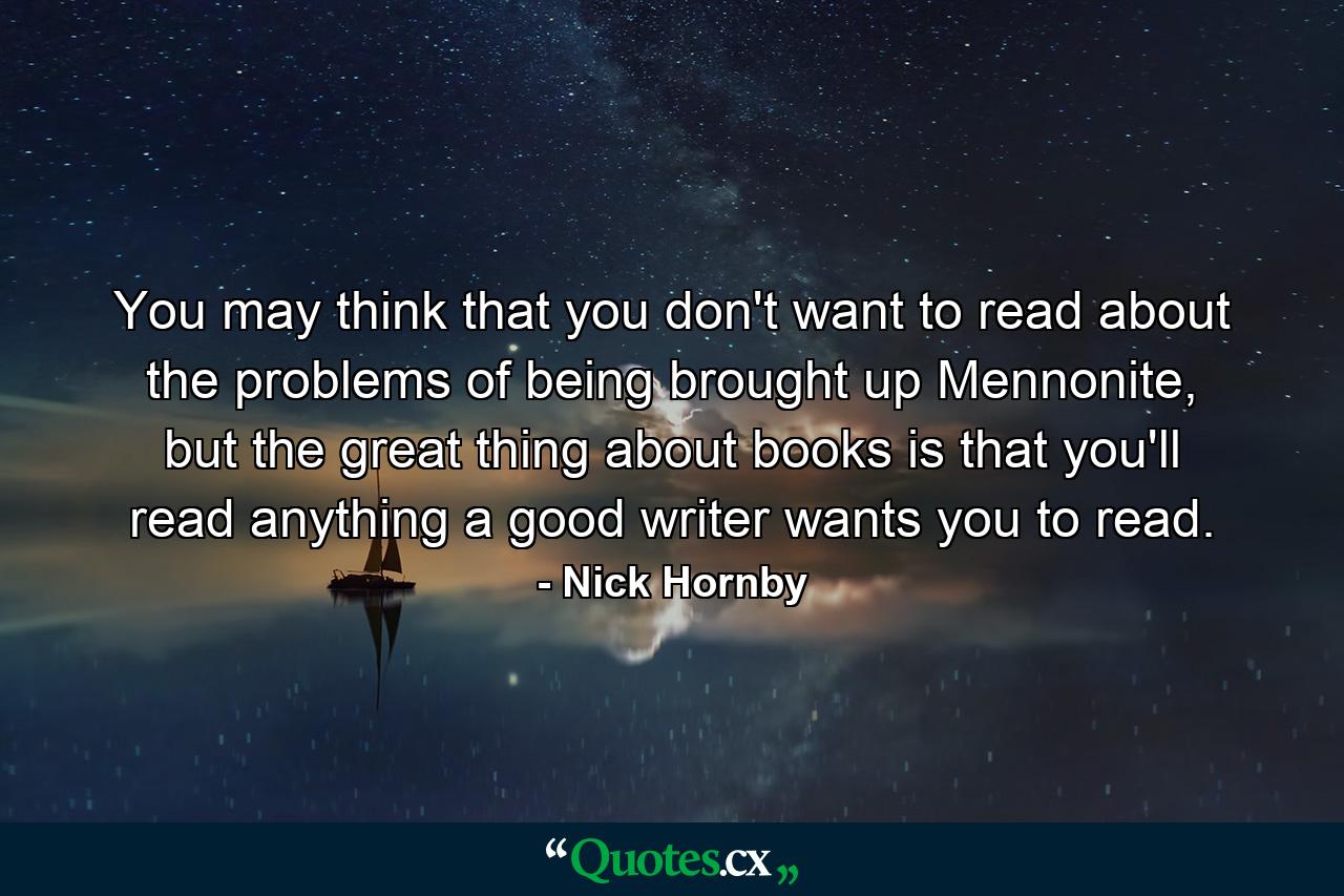 You may think that you don't want to read about the problems of being brought up Mennonite, but the great thing about books is that you'll read anything a good writer wants you to read. - Quote by Nick Hornby