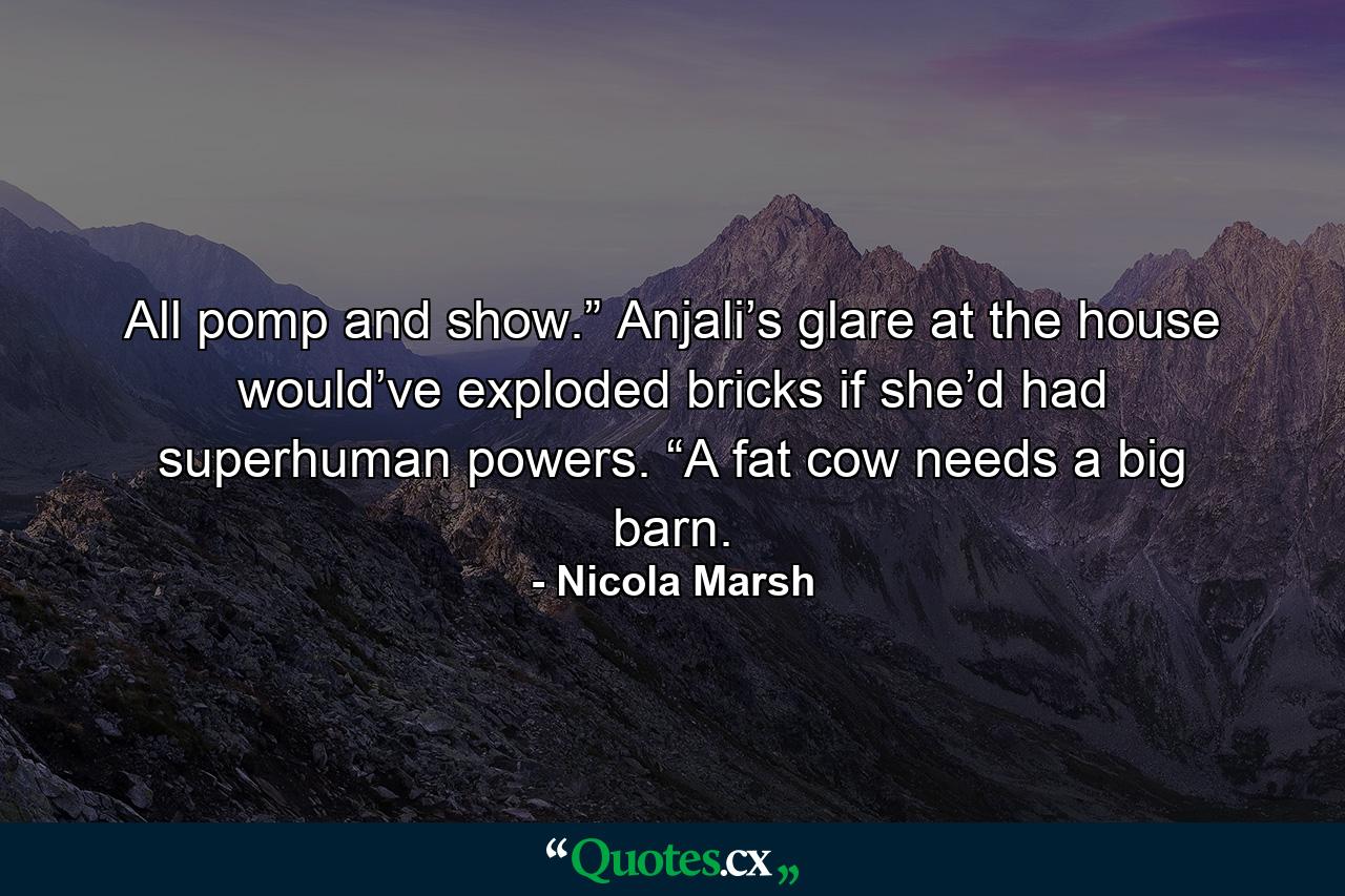 All pomp and show.” Anjali’s glare at the house would’ve exploded bricks if she’d had superhuman powers. “A fat cow needs a big barn. - Quote by Nicola Marsh