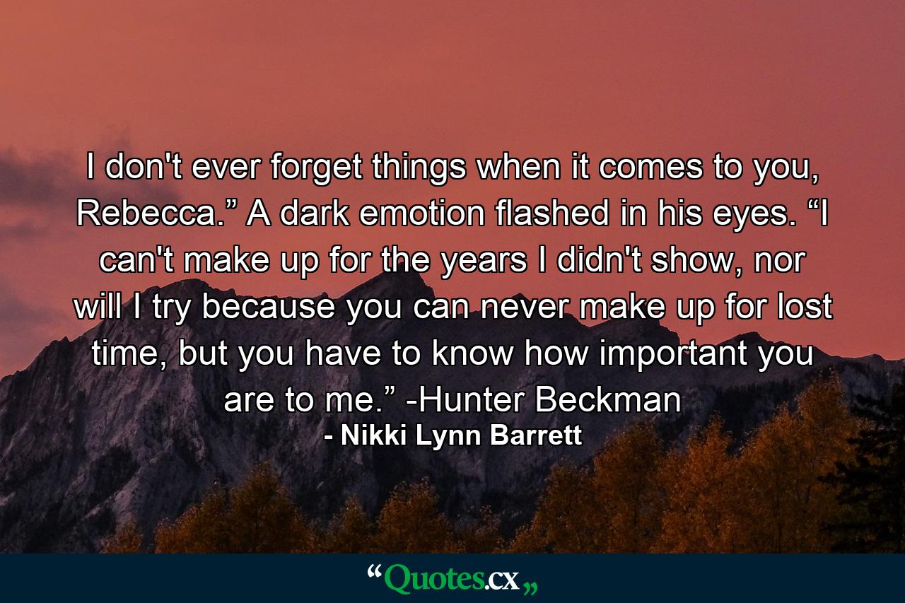 I don't ever forget things when it comes to you, Rebecca.” A dark emotion flashed in his eyes. “I can't make up for the years I didn't show, nor will I try because you can never make up for lost time, but you have to know how important you are to me.” -Hunter Beckman - Quote by Nikki Lynn Barrett