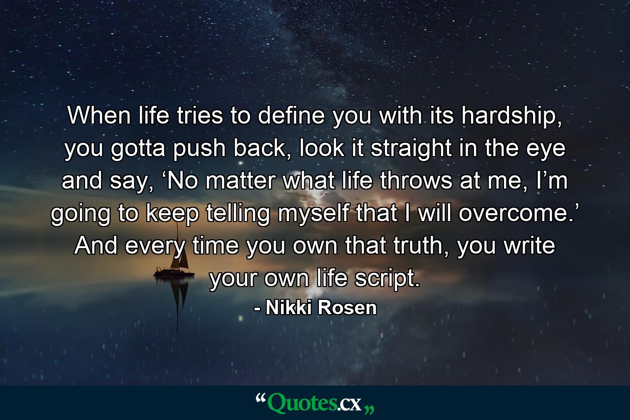 When life tries to define you with its hardship, you gotta push back, look it straight in the eye and say, ‘No matter what life throws at me, I’m going to keep telling myself that I will overcome.’ And every time you own that truth, you write your own life script. - Quote by Nikki Rosen