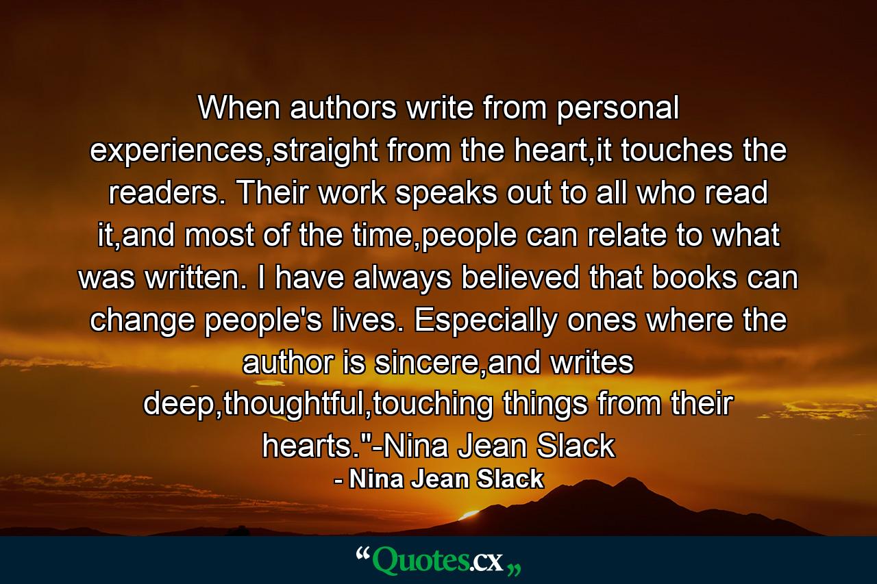 When authors write from personal experiences,straight from the heart,it touches the readers. Their work speaks out to all who read it,and most of the time,people can relate to what was written. I have always believed that books can change people's lives. Especially ones where the author is sincere,and writes deep,thoughtful,touching things from their hearts.