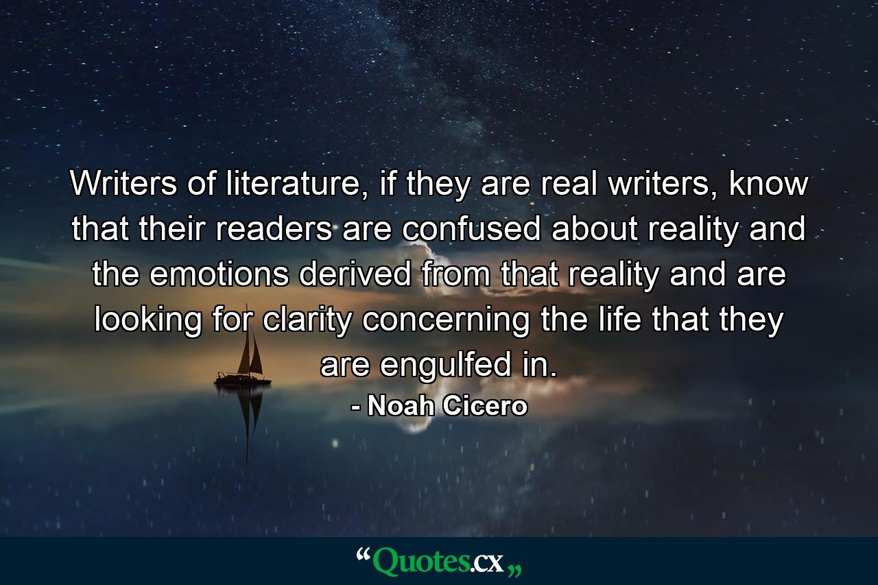 Writers of literature, if they are real writers, know that their readers are confused about reality and the emotions derived from that reality and are looking for clarity concerning the life that they are engulfed in. - Quote by Noah Cicero