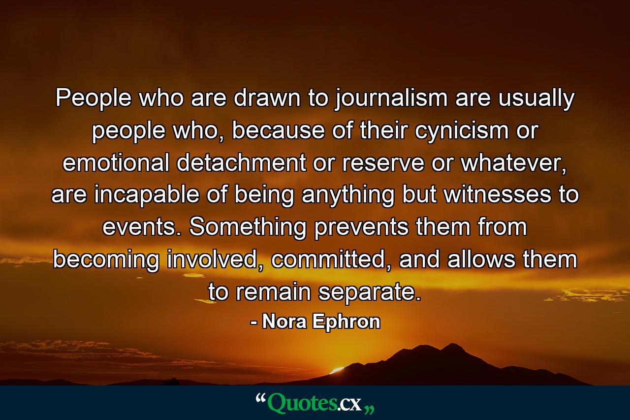 People who are drawn to journalism are usually people who, because of their cynicism or emotional detachment or reserve or whatever, are incapable of being anything but witnesses to events. Something prevents them from becoming involved, committed, and allows them to remain separate. - Quote by Nora Ephron