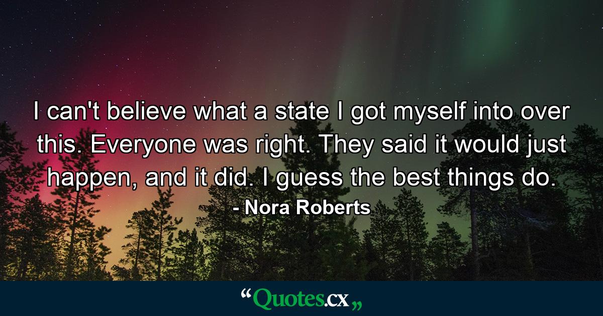 I can't believe what a state I got myself into over this. Everyone was right. They said it would just happen, and it did. I guess the best things do. - Quote by Nora Roberts