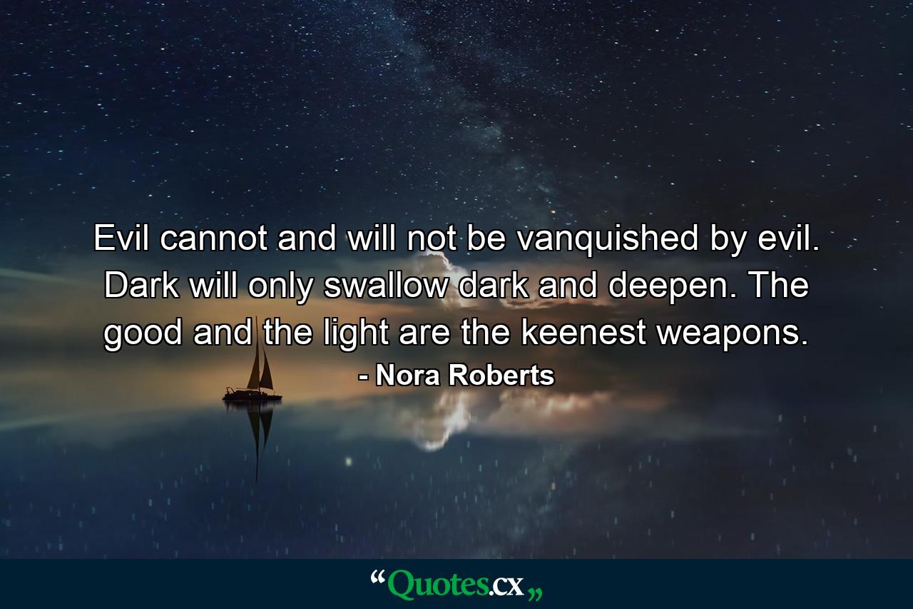 Evil cannot and will not be vanquished by evil. Dark will only swallow dark and deepen. The good and the light are the keenest weapons. - Quote by Nora Roberts