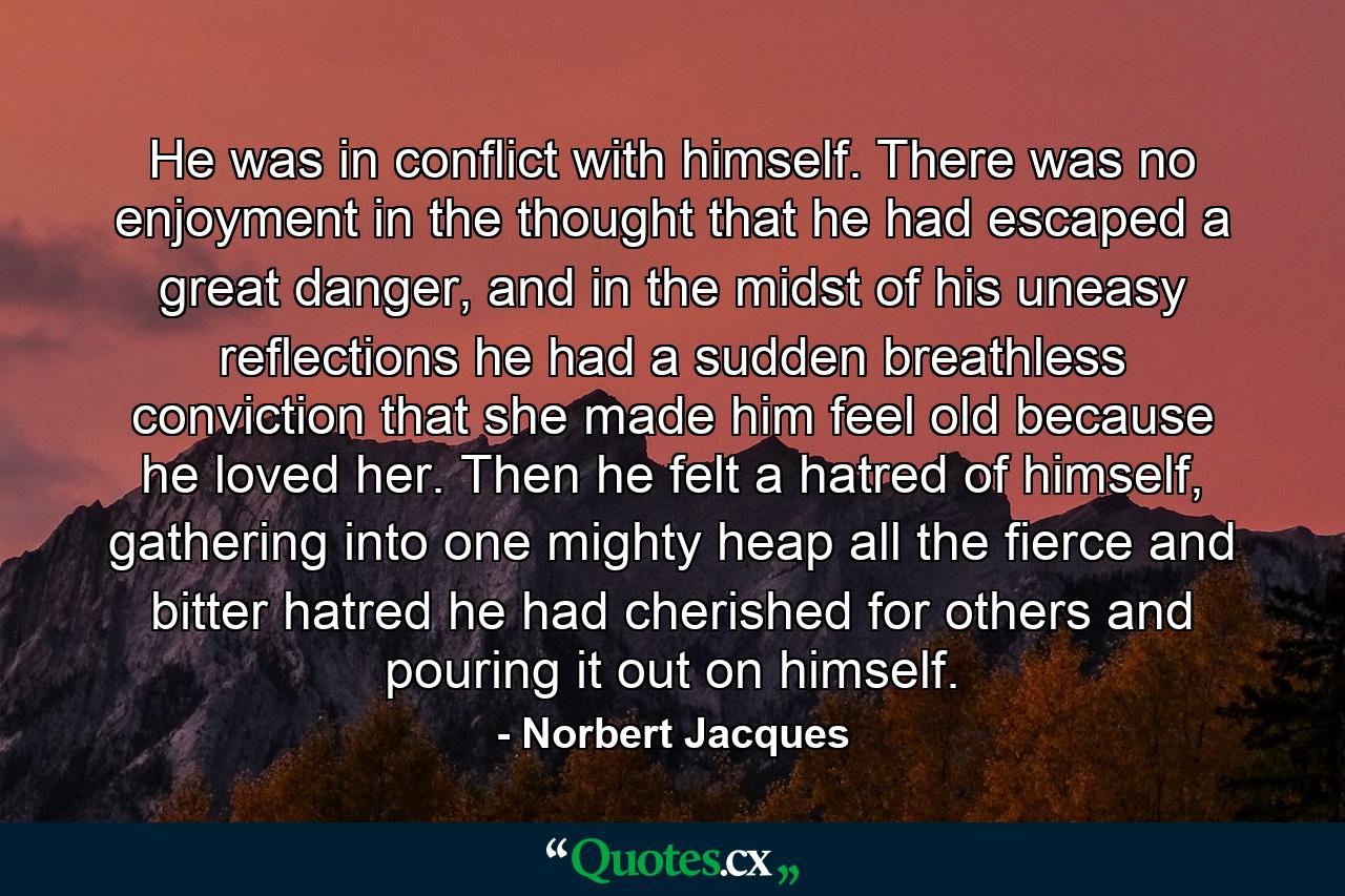 He was in conflict with himself. There was no enjoyment in the thought that he had escaped a great danger, and in the midst of his uneasy reflections he had a sudden breathless conviction that she made him feel old because he loved her. Then he felt a hatred of himself, gathering into one mighty heap all the fierce and bitter hatred he had cherished for others and pouring it out on himself. - Quote by Norbert Jacques