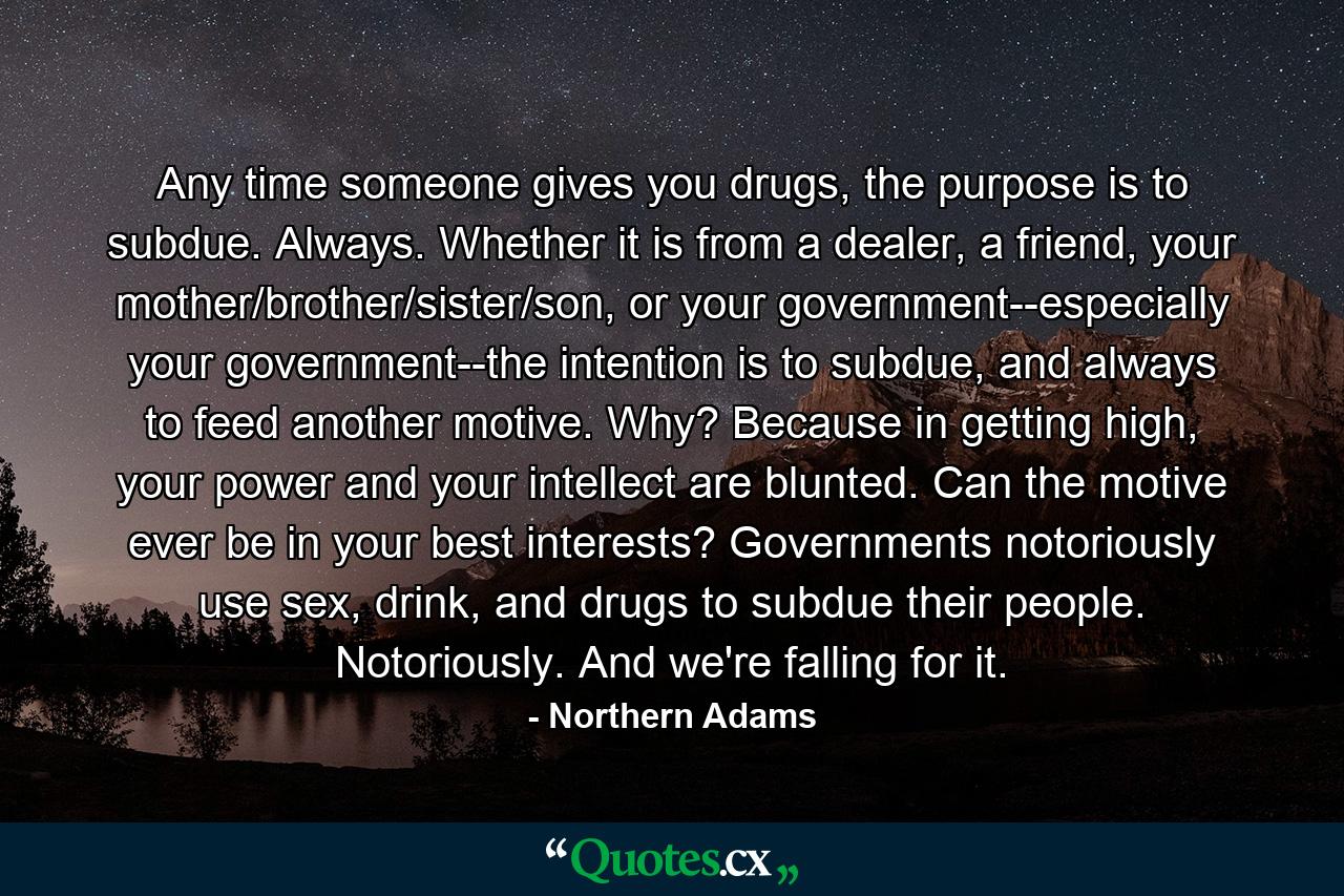 Any time someone gives you drugs, the purpose is to subdue. Always. Whether it is from a dealer, a friend, your mother/brother/sister/son, or your government--especially your government--the intention is to subdue, and always to feed another motive. Why? Because in getting high, your power and your intellect are blunted. Can the motive ever be in your best interests? Governments notoriously use sex, drink, and drugs to subdue their people. Notoriously. And we're falling for it. - Quote by Northern Adams