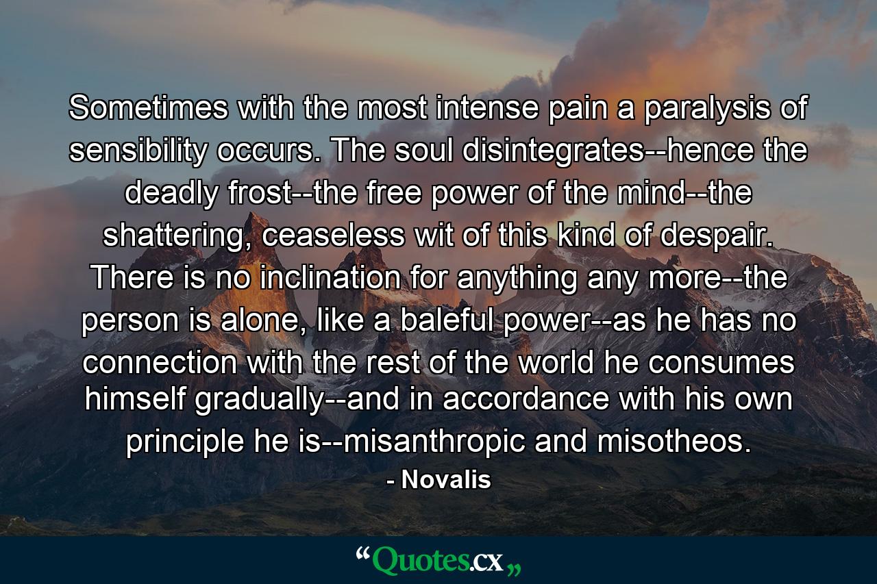 Sometimes with the most intense pain a paralysis of sensibility occurs. The soul disintegrates--hence the deadly frost--the free power of the mind--the shattering, ceaseless wit of this kind of despair. There is no inclination for anything any more--the person is alone, like a baleful power--as he has no connection with the rest of the world he consumes himself gradually--and in accordance with his own principle he is--misanthropic and misotheos. - Quote by Novalis