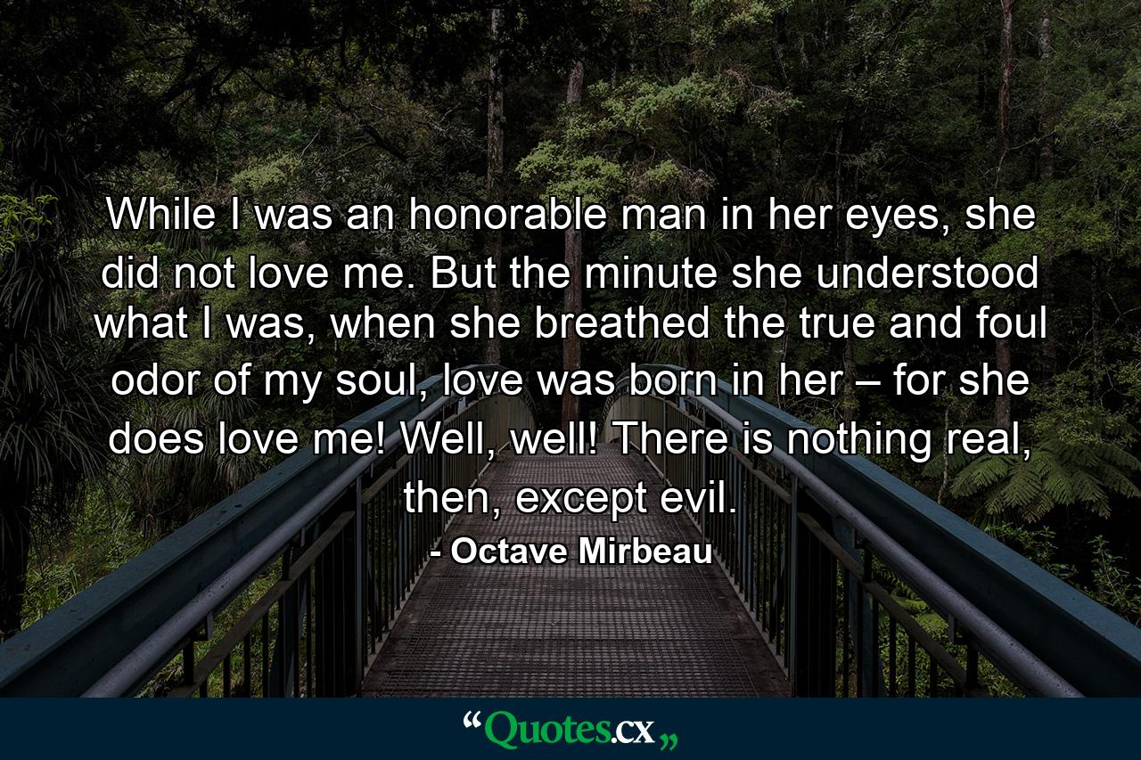 While I was an honorable man in her eyes, she did not love me. But the minute she understood what I was, when she breathed the true and foul odor of my soul, love was born in her – for she does love me! Well, well! There is nothing real, then, except evil. - Quote by Octave Mirbeau