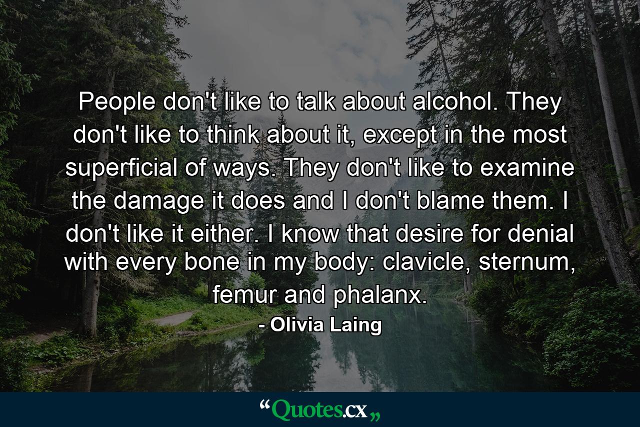 People don't like to talk about alcohol. They don't like to think about it, except in the most superficial of ways. They don't like to examine the damage it does and I don't blame them. I don't like it either. I know that desire for denial with every bone in my body: clavicle, sternum, femur and phalanx. - Quote by Olivia Laing