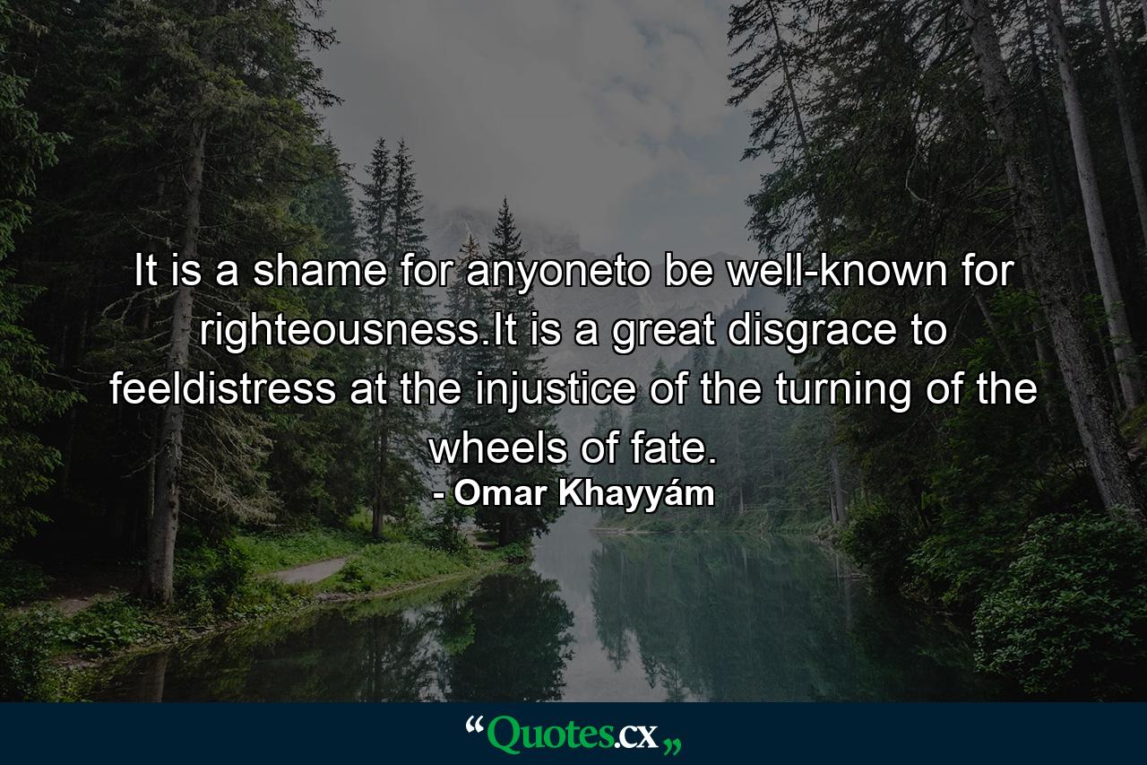 It is a shame for anyoneto be well-known for righteousness.It is a great disgrace to feeldistress at the injustice of the turning of the wheels of fate. - Quote by Omar Khayyám