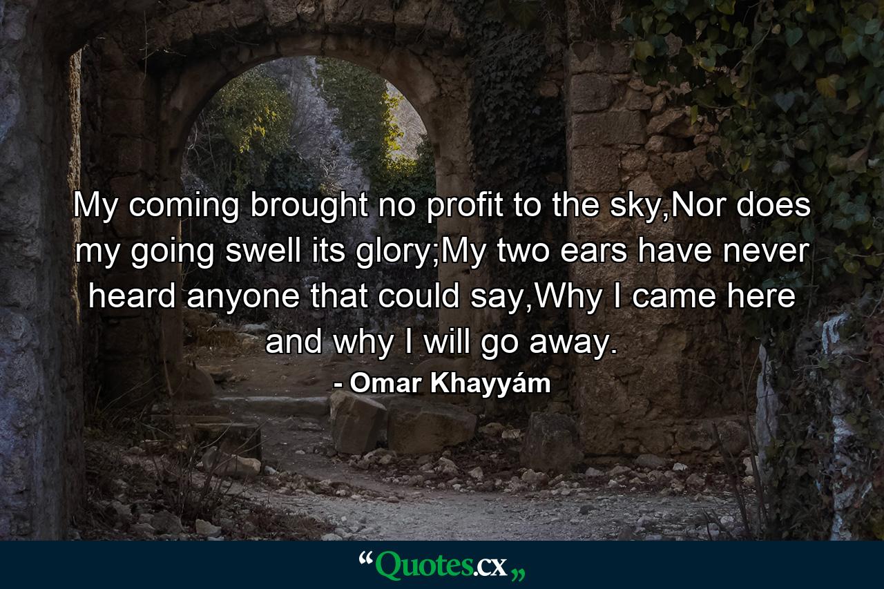 My coming brought no profit to the sky,Nor does my going swell its glory;My two ears have never heard anyone that could say,Why I came here and why I will go away. - Quote by Omar Khayyám