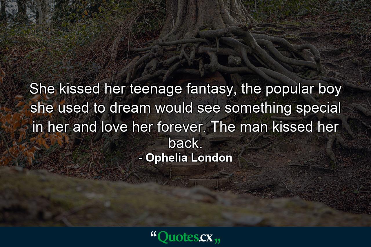 She kissed her teenage fantasy, the popular boy she used to dream would see something special in her and love her forever. The man kissed her back. - Quote by Ophelia London