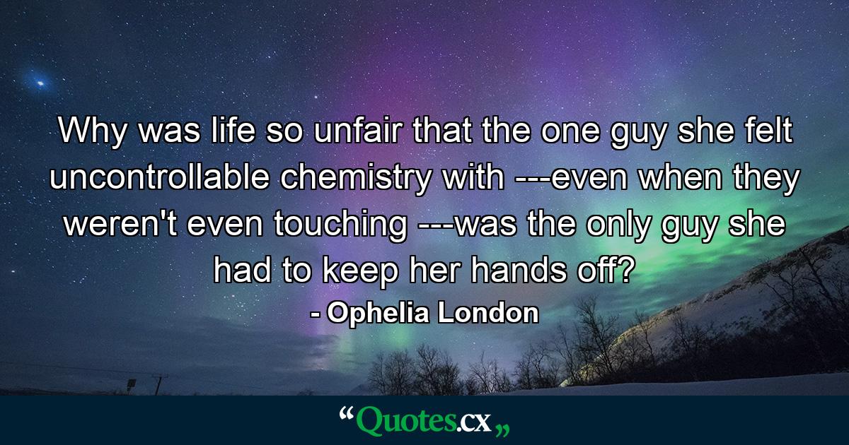 Why was life so unfair that the one guy she felt uncontrollable chemistry with ---even when they weren't even touching ---was the only guy she had to keep her hands off? - Quote by Ophelia London