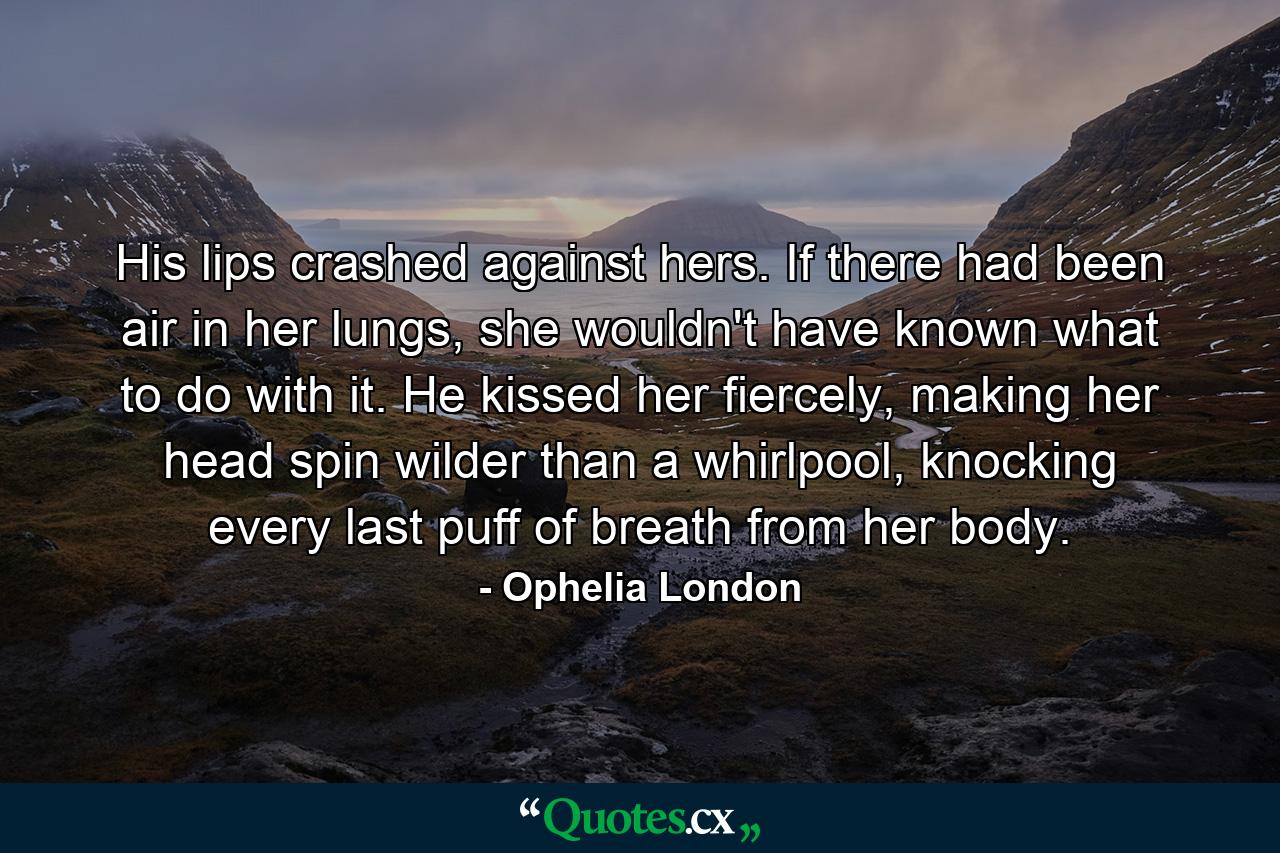 His lips crashed against hers. If there had been air in her lungs, she wouldn't have known what to do with it. He kissed her fiercely, making her head spin wilder than a whirlpool, knocking every last puff of breath from her body. - Quote by Ophelia London