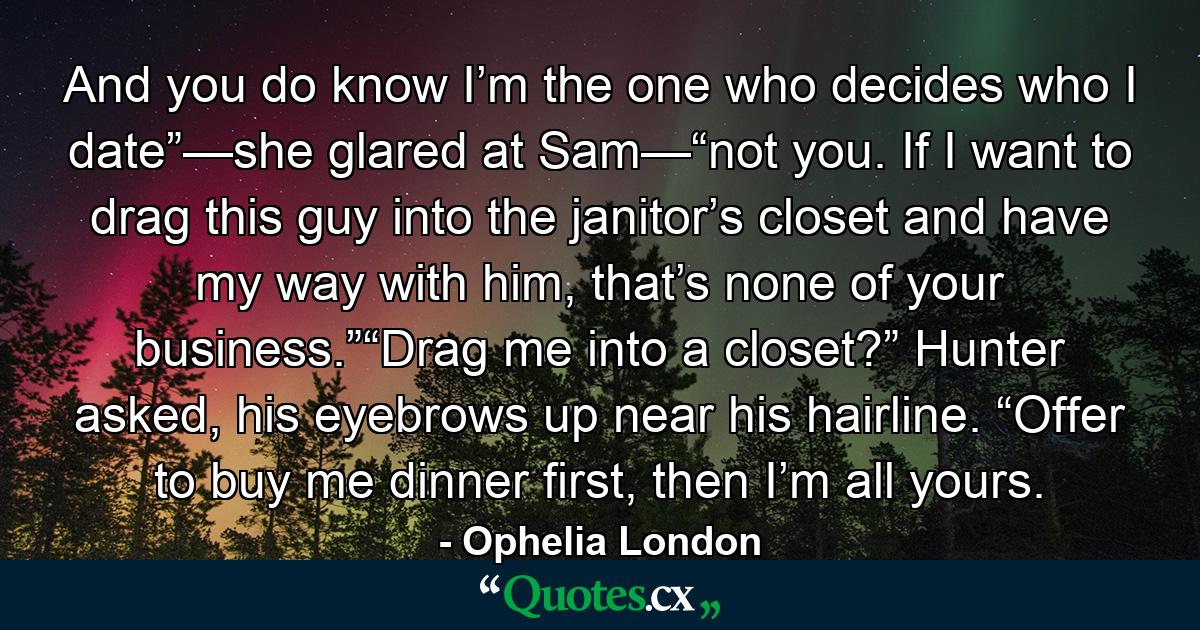 And you do know I’m the one who decides who I date”—she glared at Sam—“not you. If I want to drag this guy into the janitor’s closet and have my way with him, that’s none of your business.”“Drag me into a closet?” Hunter asked, his eyebrows up near his hairline. “Offer to buy me dinner first, then I’m all yours. - Quote by Ophelia London