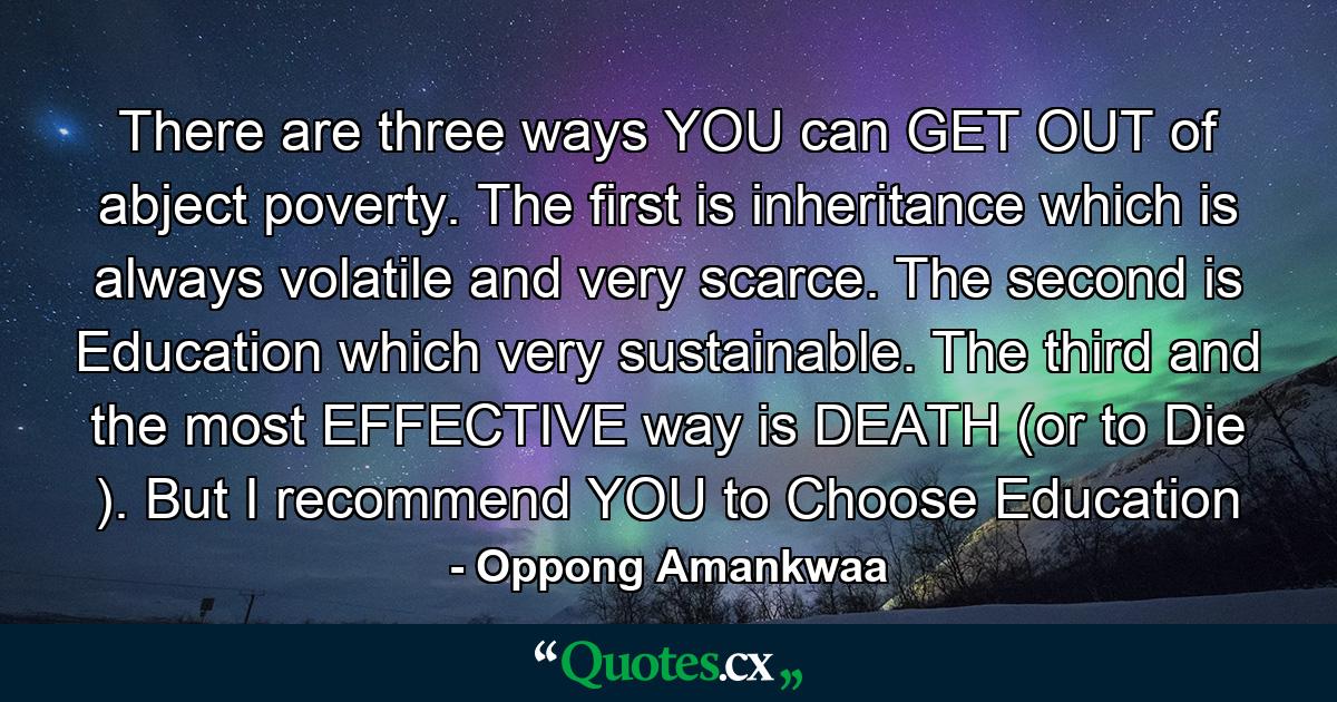 There are three ways YOU can GET OUT of abject poverty. The first is inheritance which is always volatile and very scarce. The second is Education which very sustainable. The third and the most EFFECTIVE way is DEATH (or to Die ). But I recommend YOU to Choose Education - Quote by Oppong Amankwaa