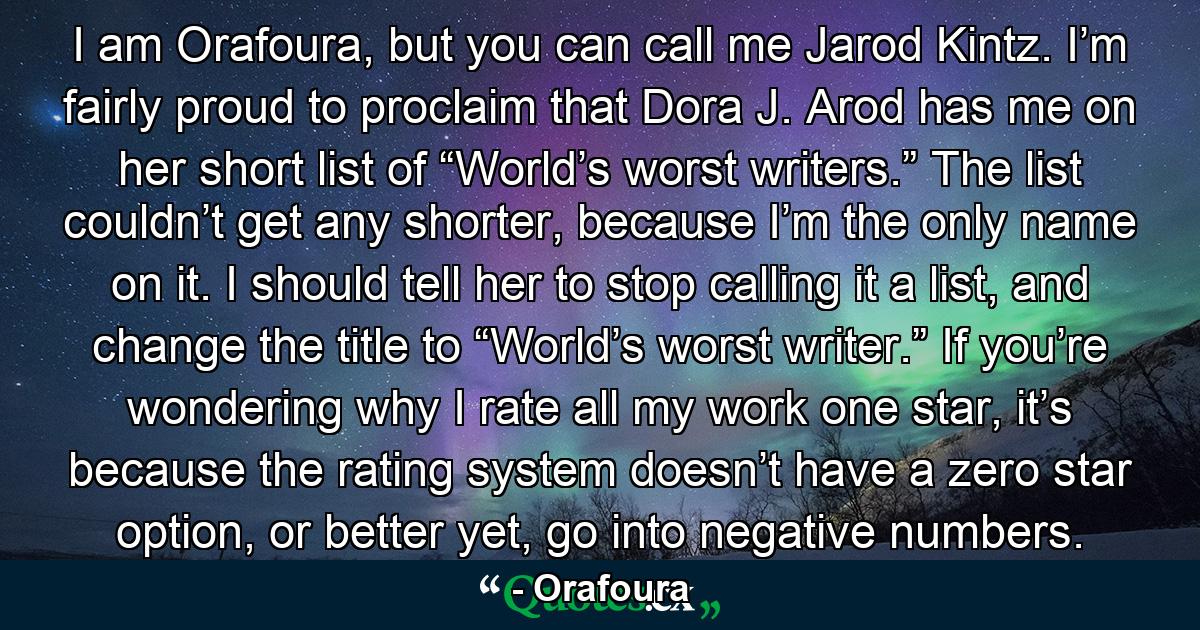 I am Orafoura, but you can call me Jarod Kintz. I’m fairly proud to proclaim that Dora J. Arod has me on her short list of “World’s worst writers.” The list couldn’t get any shorter, because I’m the only name on it. I should tell her to stop calling it a list, and change the title to “World’s worst writer.” If you’re wondering why I rate all my work one star, it’s because the rating system doesn’t have a zero star option, or better yet, go into negative numbers. - Quote by Orafoura