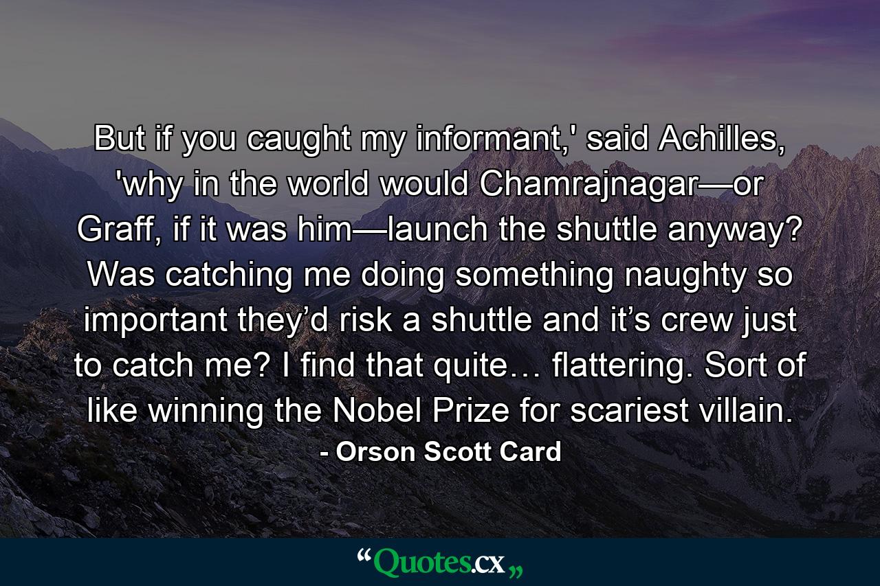 But if you caught my informant,' said Achilles, 'why in the world would Chamrajnagar—or Graff, if it was him—launch the shuttle anyway? Was catching me doing something naughty so important they’d risk a shuttle and it’s crew just to catch me? I find that quite… flattering. Sort of like winning the Nobel Prize for scariest villain. - Quote by Orson Scott Card