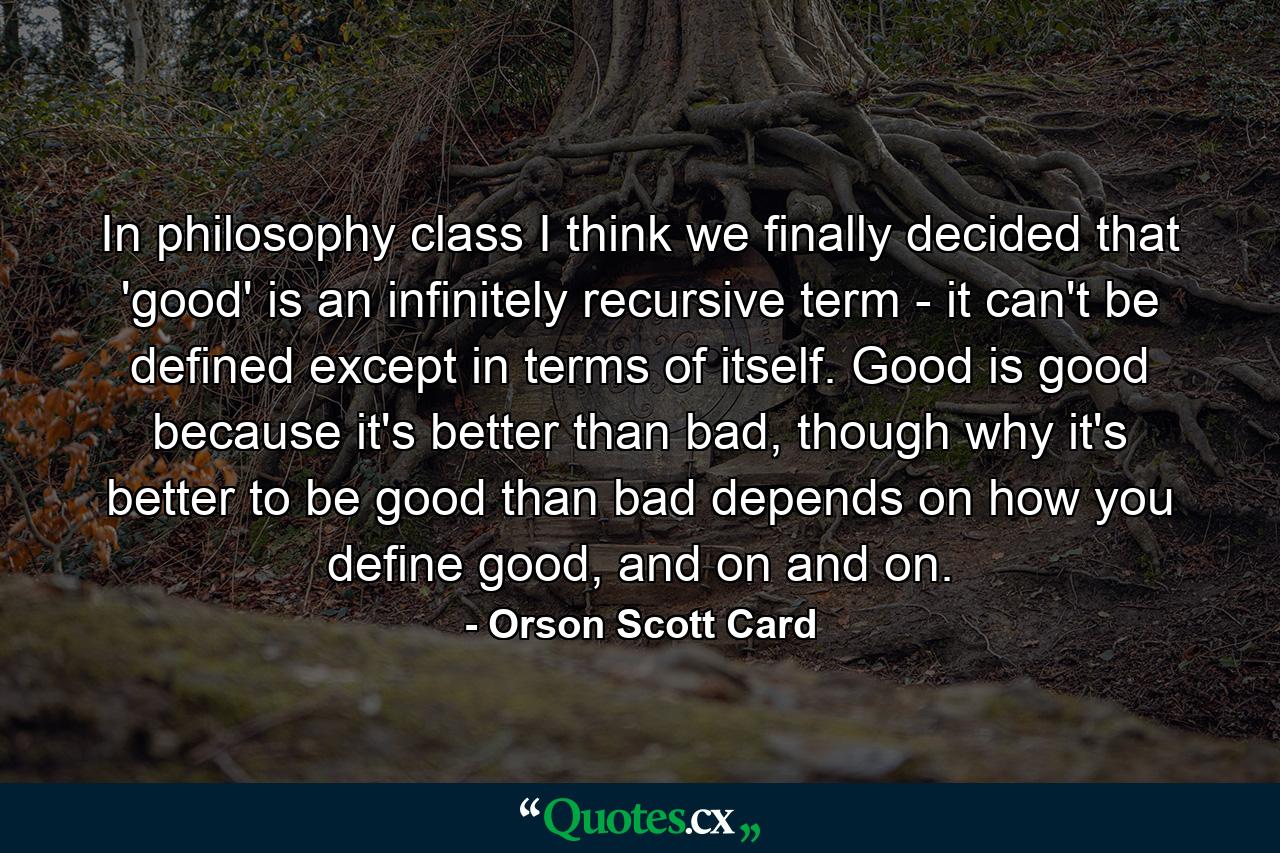 In philosophy class I think we finally decided that 'good' is an infinitely recursive term - it can't be defined except in terms of itself. Good is good because it's better than bad, though why it's better to be good than bad depends on how you define good, and on and on. - Quote by Orson Scott Card