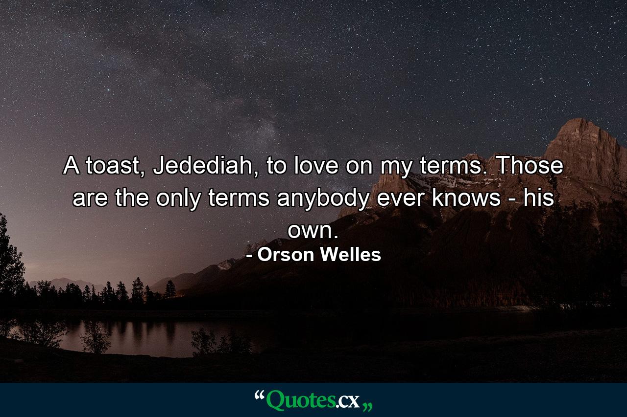 A toast, Jedediah, to love on my terms. Those are the only terms anybody ever knows - his own. - Quote by Orson Welles