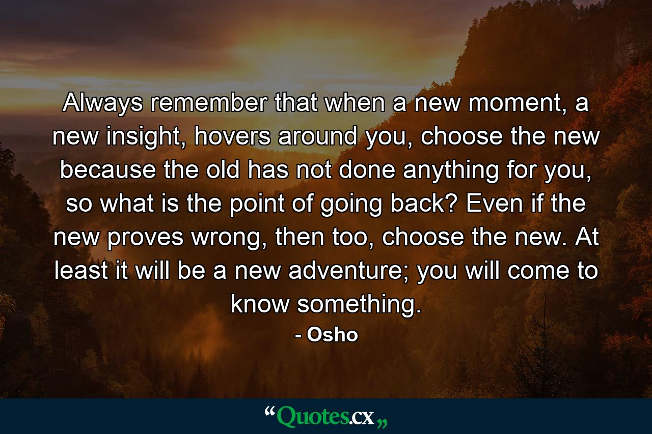 Always remember that when a new moment, a new insight, hovers around you, choose the new because the old has not done anything for you, so what is the point of going back? Even if the new proves wrong, then too, choose the new. At least it will be a new adventure; you will come to know something. - Quote by Osho