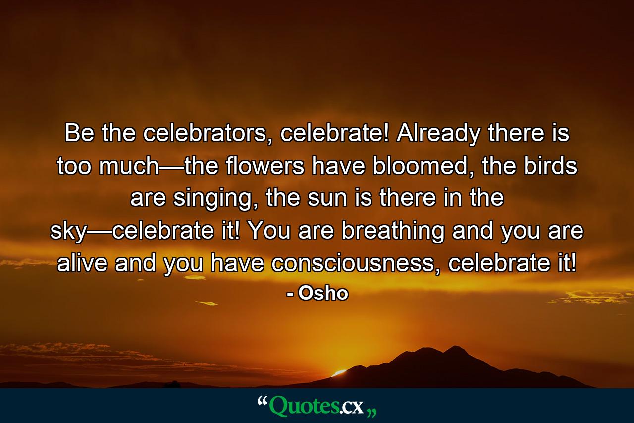 Be the celebrators, celebrate! Already there is too much—the flowers have bloomed, the birds are singing, the sun is there in the sky—celebrate it! You are breathing and you are alive and you have consciousness, celebrate it! - Quote by Osho