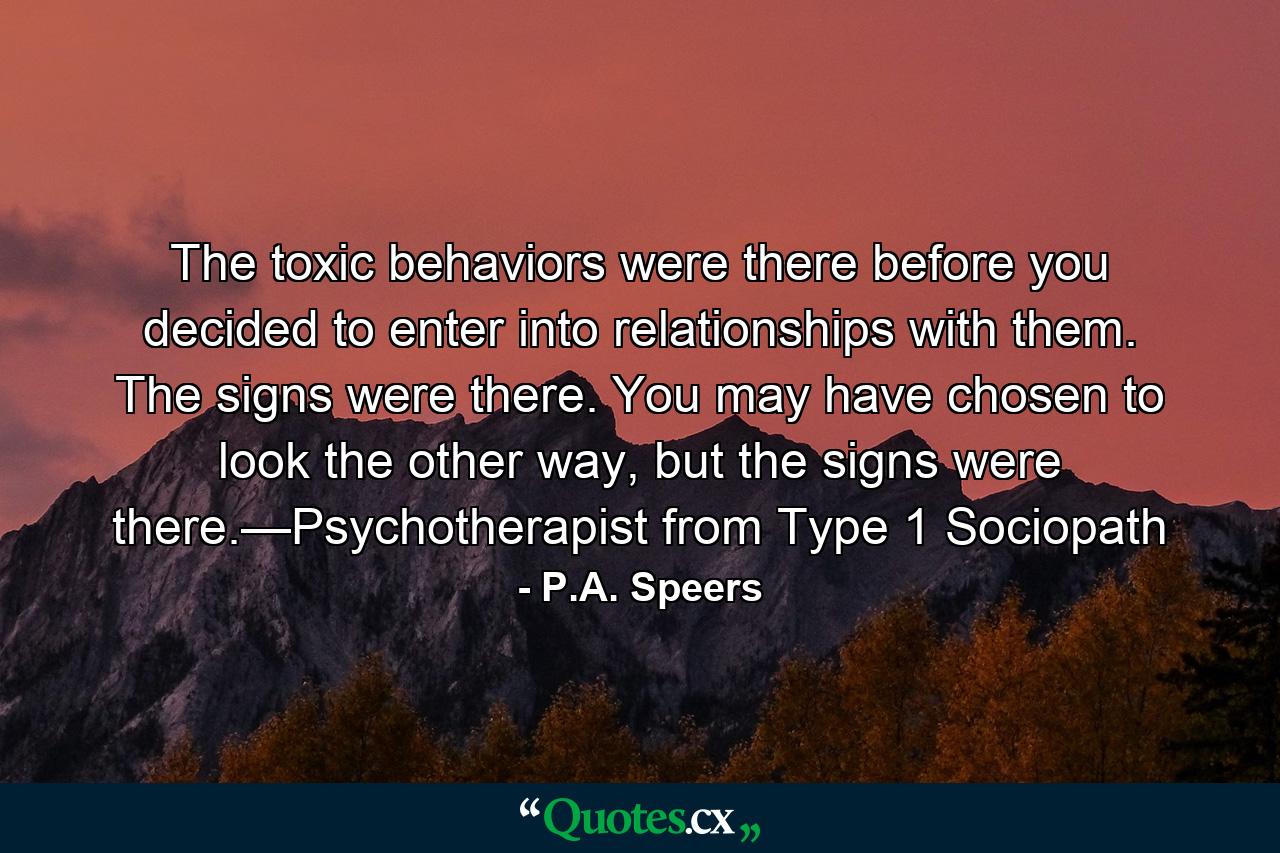 The toxic behaviors were there before you decided to enter into relationships with them. The signs were there. You may have chosen to look the other way, but the signs were there.—Psychotherapist from Type 1 Sociopath - Quote by P.A. Speers