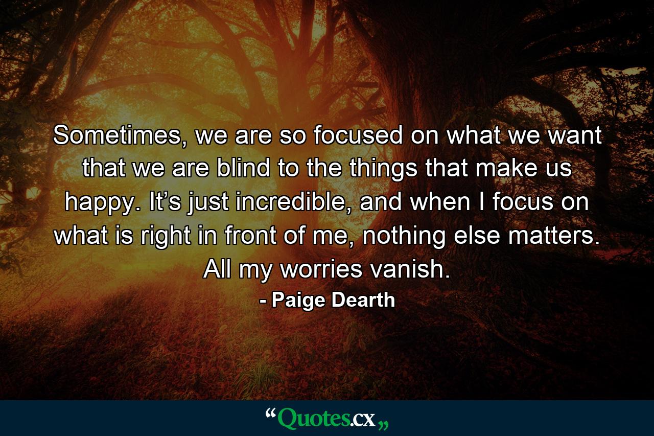 Sometimes, we are so focused on what we want that we are blind to the things that make us happy. It’s just incredible, and when I focus on what is right in front of me, nothing else matters. All my worries vanish. - Quote by Paige Dearth