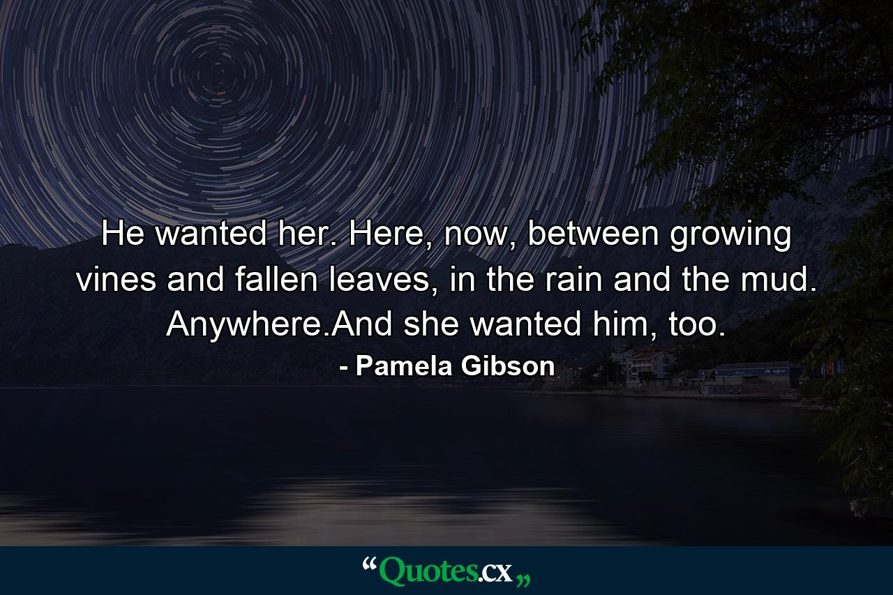 He wanted her. Here, now, between growing vines and fallen leaves, in the rain and the mud. Anywhere.And she wanted him, too. - Quote by Pamela Gibson