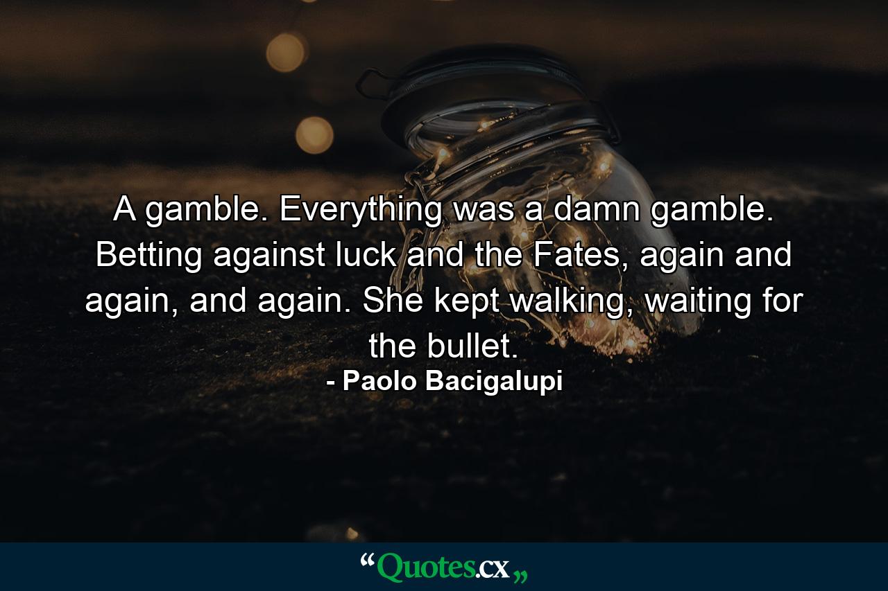 A gamble. Everything was a damn gamble. Betting against luck and the Fates, again and again, and again. She kept walking, waiting for the bullet. - Quote by Paolo Bacigalupi