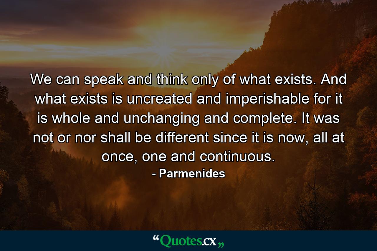 We can speak and think only of what exists. And what exists is uncreated and imperishable for it is whole and unchanging and complete. It was not or nor shall be different since it is now, all at once, one and continuous. - Quote by Parmenides