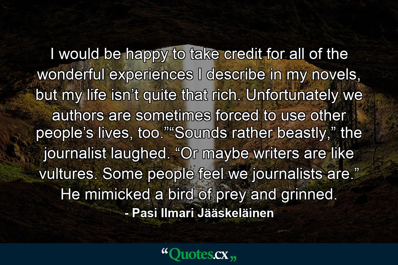 I would be happy to take credit for all of the wonderful experiences I describe in my novels, but my life isn’t quite that rich. Unfortunately we authors are sometimes forced to use other people’s lives, too.”“Sounds rather beastly,” the journalist laughed. “Or maybe writers are like vultures. Some people feel we journalists are.” He mimicked a bird of prey and grinned. - Quote by Pasi Ilmari Jääskeläinen