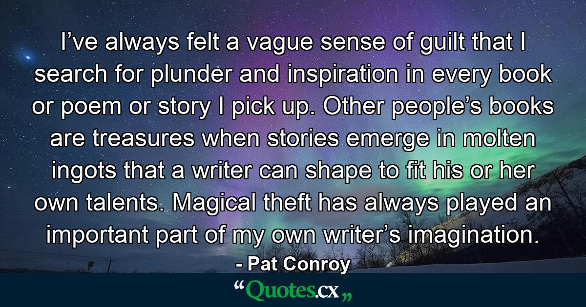 I’ve always felt a vague sense of guilt that I search for plunder and inspiration in every book or poem or story I pick up. Other people’s books are treasures when stories emerge in molten ingots that a writer can shape to fit his or her own talents. Magical theft has always played an important part of my own writer’s imagination. - Quote by Pat Conroy