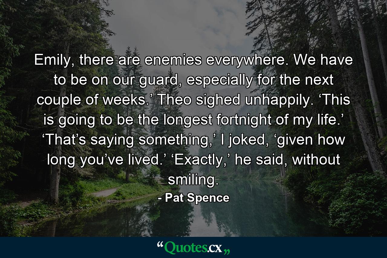 Emily, there are enemies everywhere. We have to be on our guard, especially for the next couple of weeks.’ Theo sighed unhappily. ‘This is going to be the longest fortnight of my life.’ ‘That’s saying something,’ I joked, ‘given how long you’ve lived.’ ‘Exactly,’ he said, without smiling. - Quote by Pat Spence