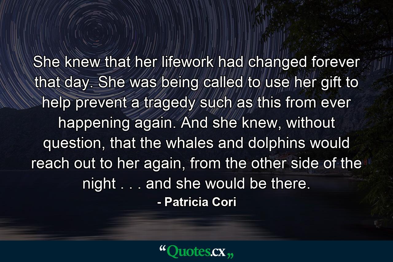 She knew that her lifework had changed forever that day. She was being called to use her gift to help prevent a tragedy such as this from ever happening again. And she knew, without question, that the whales and dolphins would reach out to her again, from the other side of the night . . . and she would be there. - Quote by Patricia Cori