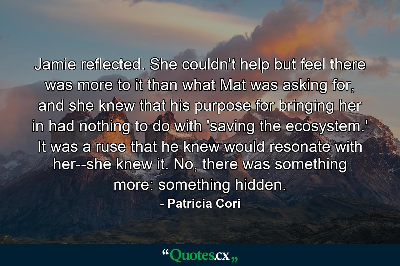 Jamie reflected. She couldn't help but feel there was more to it than what Mat was asking for, and she knew that his purpose for bringing her in had nothing to do with 'saving the ecosystem.' It was a ruse that he knew would resonate with her--she knew it. No, there was something more: something hidden. - Quote by Patricia Cori