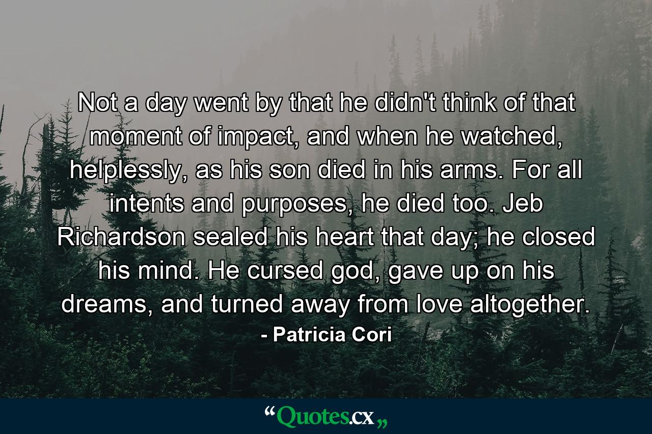 Not a day went by that he didn't think of that moment of impact, and when he watched, helplessly, as his son died in his arms. For all intents and purposes, he died too. Jeb Richardson sealed his heart that day; he closed his mind. He cursed god, gave up on his dreams, and turned away from love altogether. - Quote by Patricia Cori